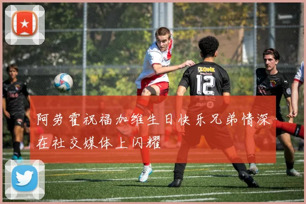 阿劳霍祝福加维生日快乐兄弟情深在社交媒体上闪耀