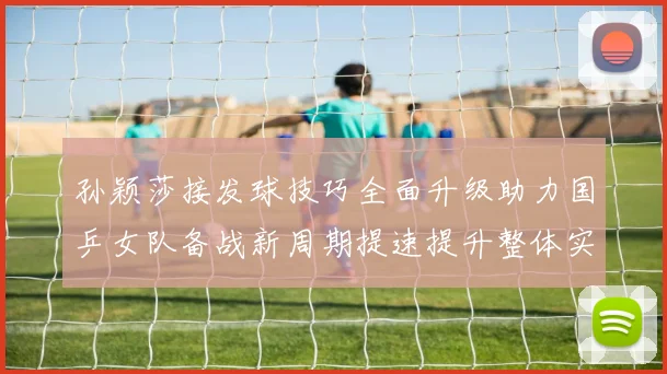 孙颖莎接发球技巧全面升级助力国乒女队备战新周期提速提升整体实力