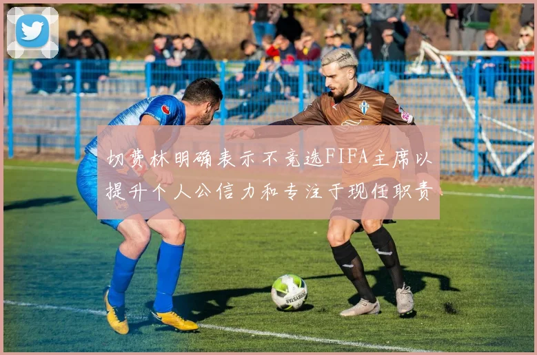 切费林明确表示不竞选FIFA主席以提升个人公信力和专注于现任职责