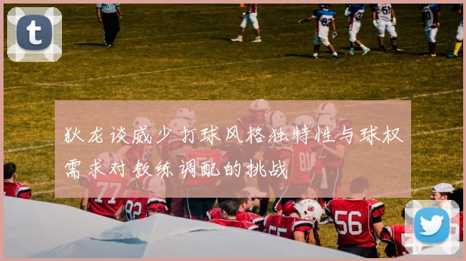 狄龙谈威少打球风格独特性与球权需求对教练调配的挑战