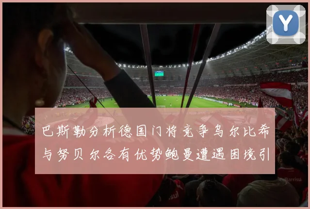巴斯勒分析德国门将竞争乌尔比希与努贝尔各有优势鲍曼遭遇困境引人关注