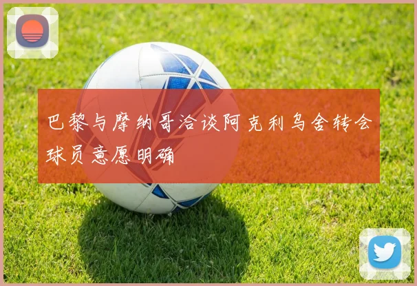 巴黎与摩纳哥洽谈阿克利乌舍转会球员意愿明确